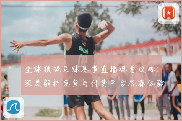 全球顶级足球赛事直播观看攻略：深度解析免费与付费平台观赛体验