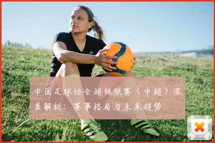 中国足球协会超级联赛(中超)深度解析:赛事格局与未来趋势