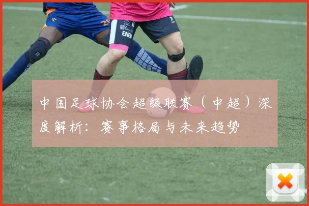 中国足球协会超级联赛(中超)深度解析:赛事格局与未来趋势