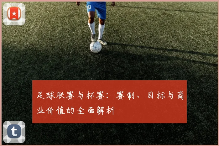 足球联赛与杯赛:赛制、目标与商业价值的全面解析